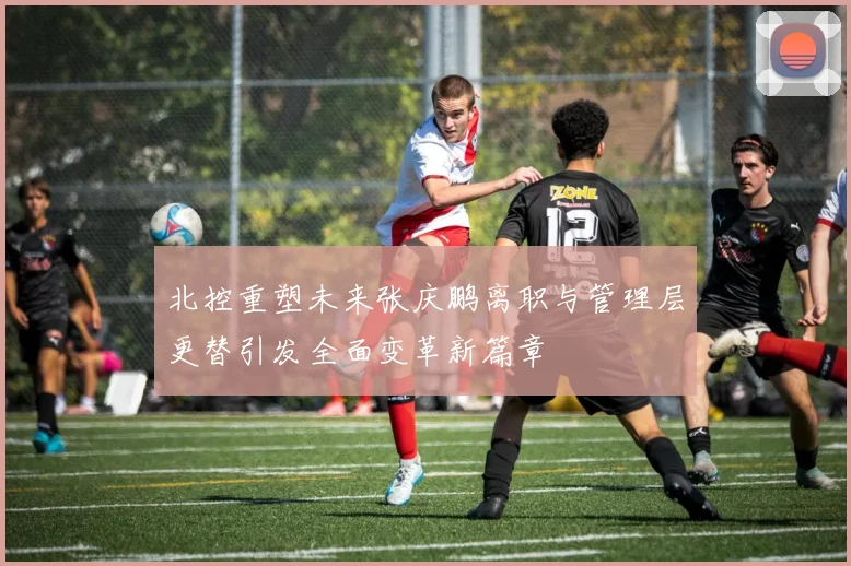 北控重塑未来张庆鹏离职与管理层更替引发全面变革新篇章