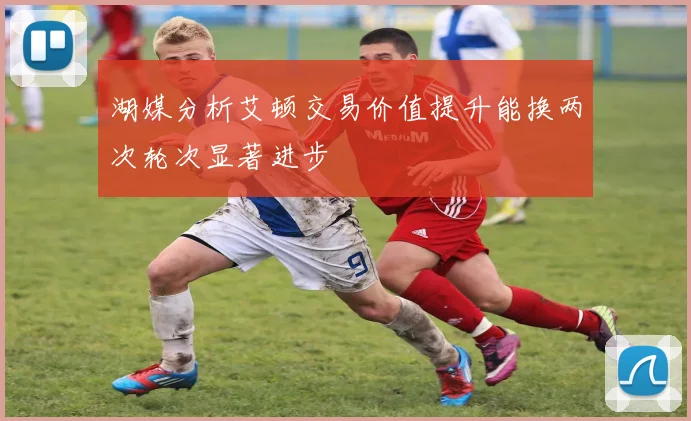 湖媒分析艾顿交易价值提升能换两次轮次显著进步