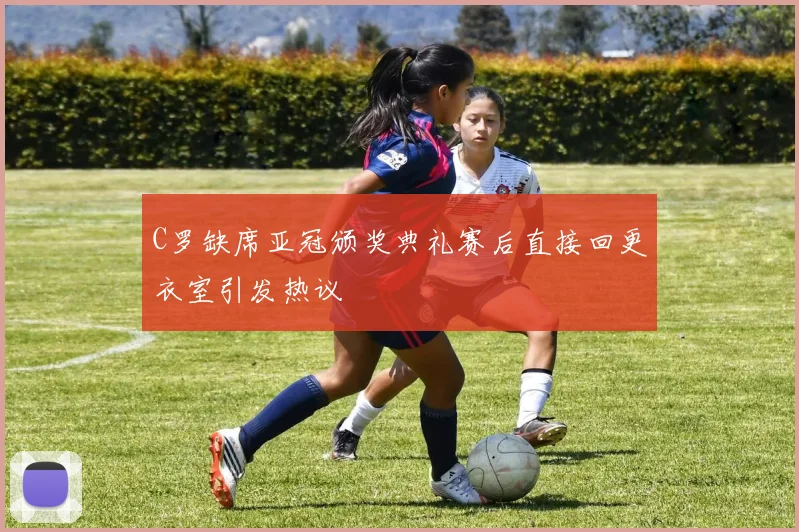 C罗缺席亚冠颁奖典礼赛后直接回更衣室引发热议
