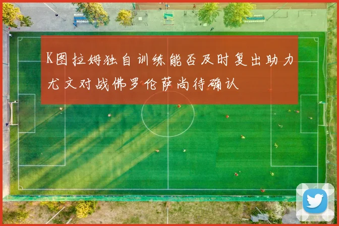 K图拉姆独自训练能否及时复出助力尤文对战佛罗伦萨尚待确认