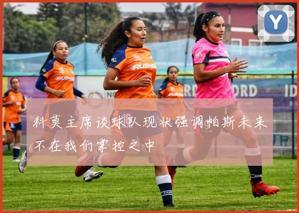 科莫主席谈球队现状强调帕斯未来不在我们掌控之中