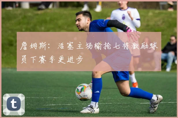 詹姆斯：活塞主场输抢七将激励球员下赛季更进步