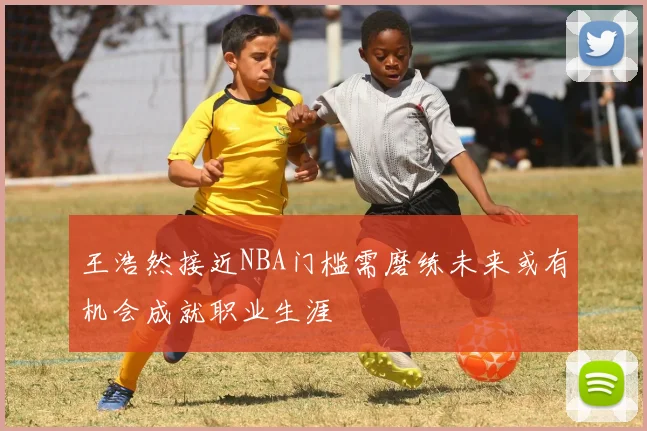 王浩然接近NBA门槛需磨练未来或有机会成就职业生涯