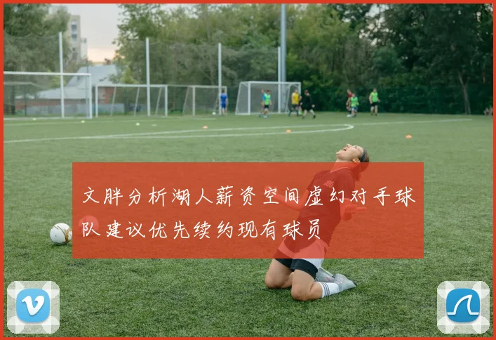 文胖分析湖人薪资空间虚幻对手球队建议优先续约现有球员