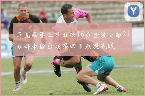 马克西第三节狂砍16分全场贡献21分却未能出战第四节表现亮眼