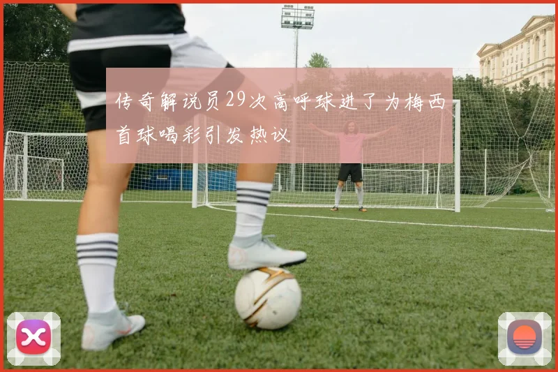 传奇解说员29次高呼球进了为梅西首球喝彩引发热议