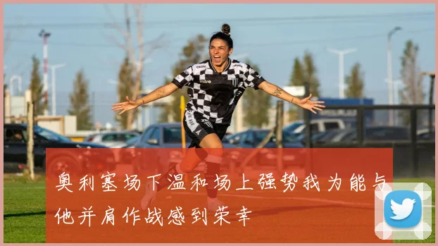 奥利塞场下温和场上强势我为能与他并肩作战感到荣幸