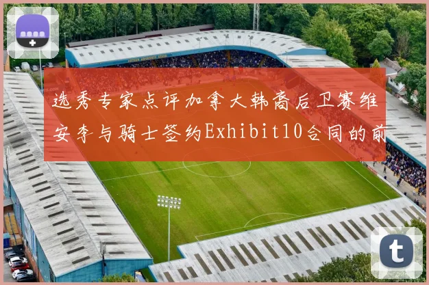 选秀专家点评加拿大韩裔后卫赛维安李与骑士签约Exhibit10合同的前景分析