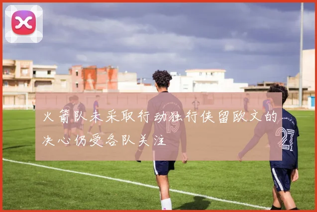 火箭队未采取行动独行侠留欧文的决心仍受各队关注
