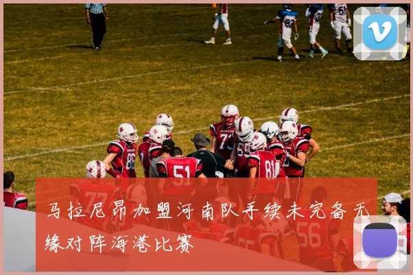 马拉尼昂加盟河南队手续未完备无缘对阵海港比赛