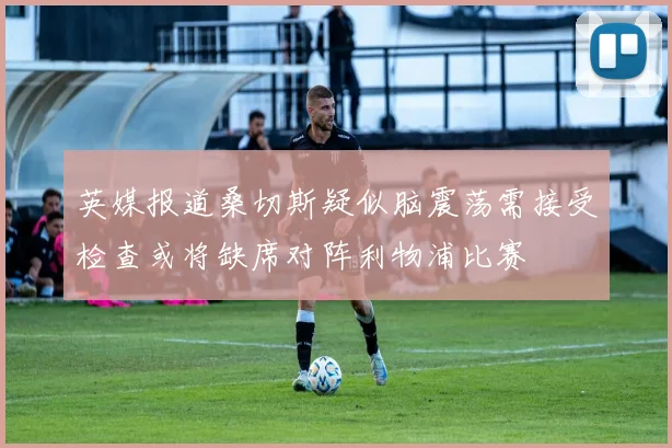 英媒报道桑切斯疑似脑震荡需接受检查或将缺席对阵利物浦比赛