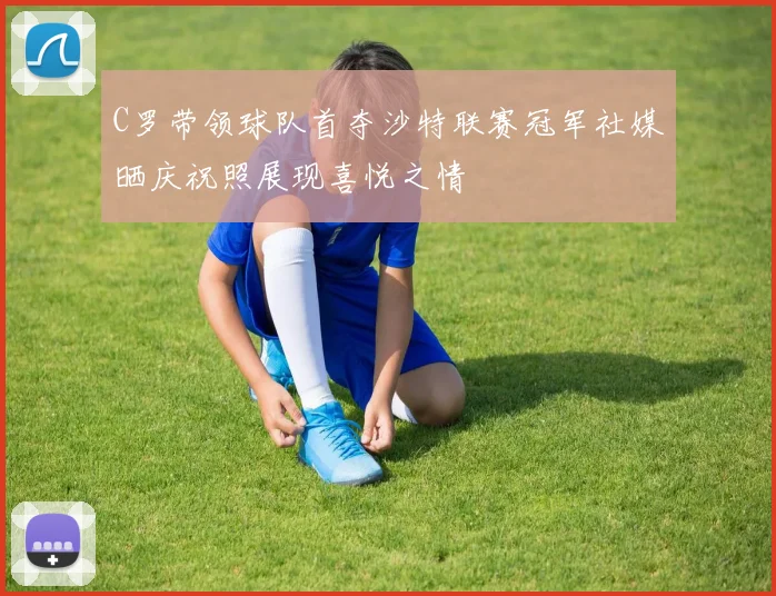 C罗带领球队首夺沙特联赛冠军社媒晒庆祝照展现喜悦之情