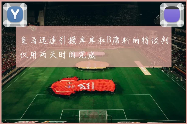 皇马迅速引援库库和B席科纳特谈判仅用两天时间完成