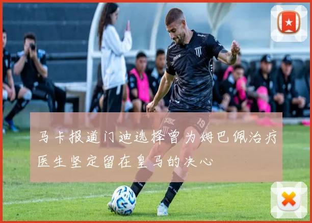 马卡报道门迪选择曾为姆巴佩治疗医生坚定留在皇马的决心