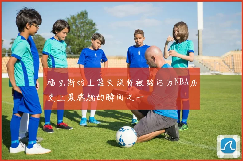 福克斯的上篮失误将被铭记为NBA历史上最尴尬的瞬间之一