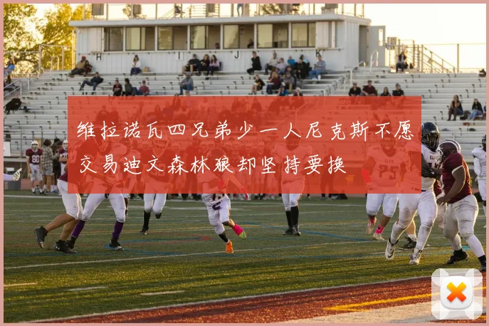 维拉诺瓦四兄弟少一人尼克斯不愿交易迪文森林狼却坚持要换