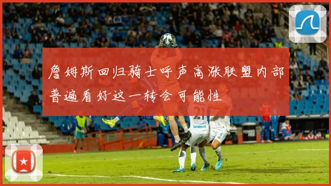 詹姆斯回归骑士呼声高涨联盟内部普遍看好这一转会可能性