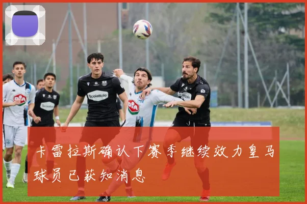 卡雷拉斯确认下赛季继续效力皇马球员已获知消息