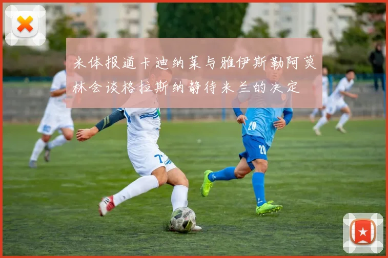 米体报道卡迪纳莱与雅伊斯勒阿莫林会谈格拉斯纳静待米兰的决定