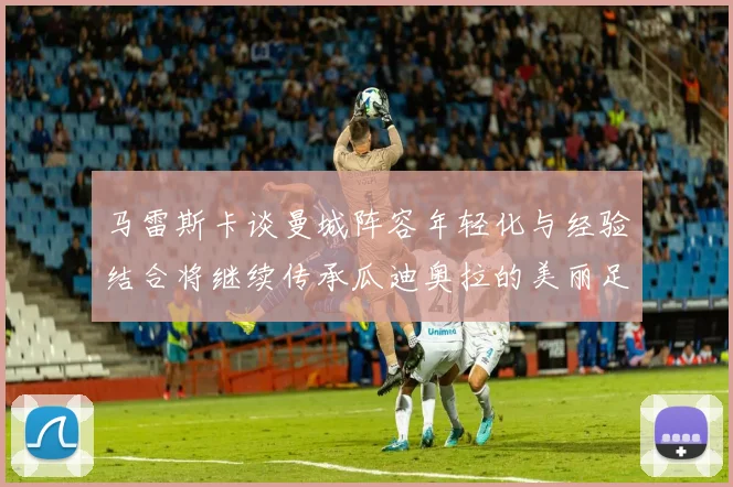 马雷斯卡谈曼城阵容年轻化与经验结合将继续传承瓜迪奥拉的美丽足球理念