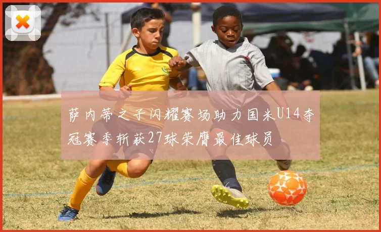 萨内蒂之子闪耀赛场助力国米U14夺冠赛季斩获27球荣膺最佳球员
