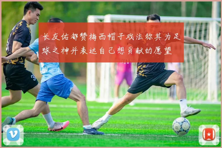 长友佑都赞梅西帽子戏法称其为足球之神并表达自己想贡献的愿望