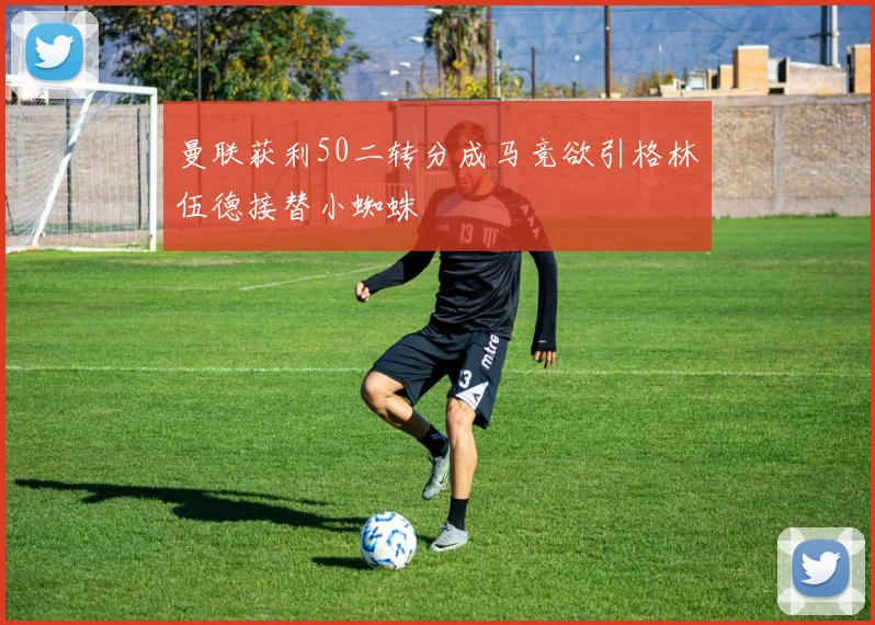曼联获利50二转分成马竞欲引格林伍德接替小蜘蛛