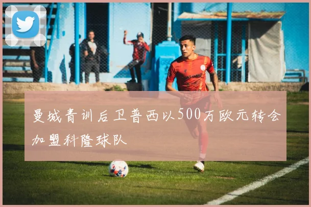 曼城青训后卫普西以500万欧元转会加盟科隆球队