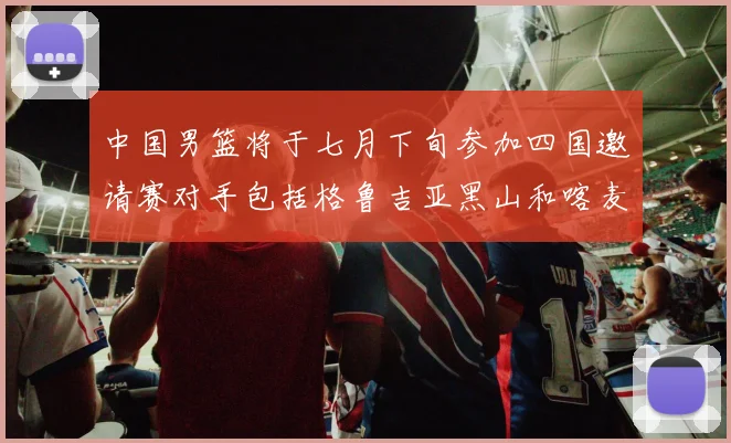 中国男篮将于七月下旬参加四国邀请赛对手包括格鲁吉亚黑山和喀麦隆