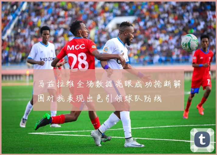 马兹拉维全场数据亮眼成功抢断解围对抗表现出色引领球队防线