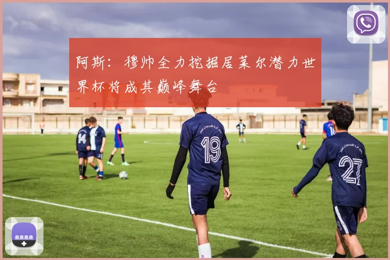 阿斯：穆帅全力挖掘居莱尔潜力世界杯将成其巅峰舞台
