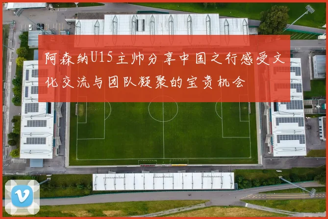 阿森纳U15主帅分享中国之行感受文化交流与团队凝聚的宝贵机会
